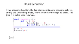 Head Recursion
If in a recursive function, the last statement is not a recursive call, i.e.,
during the unwinding phase, there are still some steps to occur, and
then it is called head recursion.
Output:
1 2 3 4 5
 