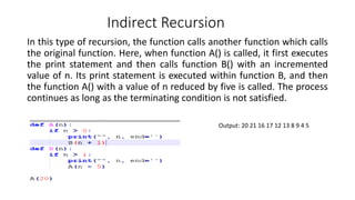 Indirect Recursion
In this type of recursion, the function calls another function which calls
the original function. Here, when function A() is called, it first executes
the print statement and then calls function B() with an incremented
value of n. Its print statement is executed within function B, and then
the function A() with a value of n reduced by five is called. The process
continues as long as the terminating condition is not satisfied.
Output: 20 21 16 17 12 13 8 9 4 5
 