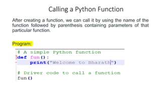 Calling a Python Function
After creating a function, we can call it by using the name of the
function followed by parenthesis containing parameters of that
particular function.
Program:
 