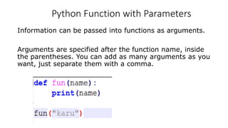 Python Function with Parameters
Information can be passed into functions as arguments.
Arguments are specified after the function name, inside
the parentheses. You can add as many arguments as you
want, just separate them with a comma.
 
