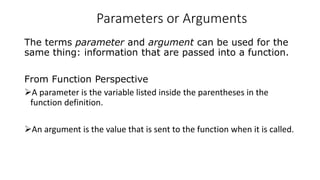 Parameters or Arguments
The terms parameter and argument can be used for the
same thing: information that are passed into a function.
From Function Perspective
A parameter is the variable listed inside the parentheses in the
function definition.
An argument is the value that is sent to the function when it is called.
 