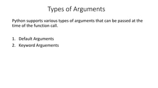 Types of Arguments
Python supports various types of arguments that can be passed at the
time of the function call.
1. Default Arguments
2. Keyword Arguements
 