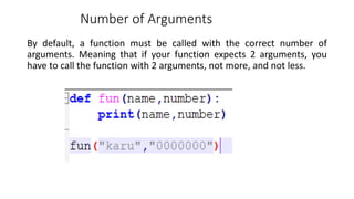 Number of Arguments
By default, a function must be called with the correct number of
arguments. Meaning that if your function expects 2 arguments, you
have to call the function with 2 arguments, not more, and not less.
 