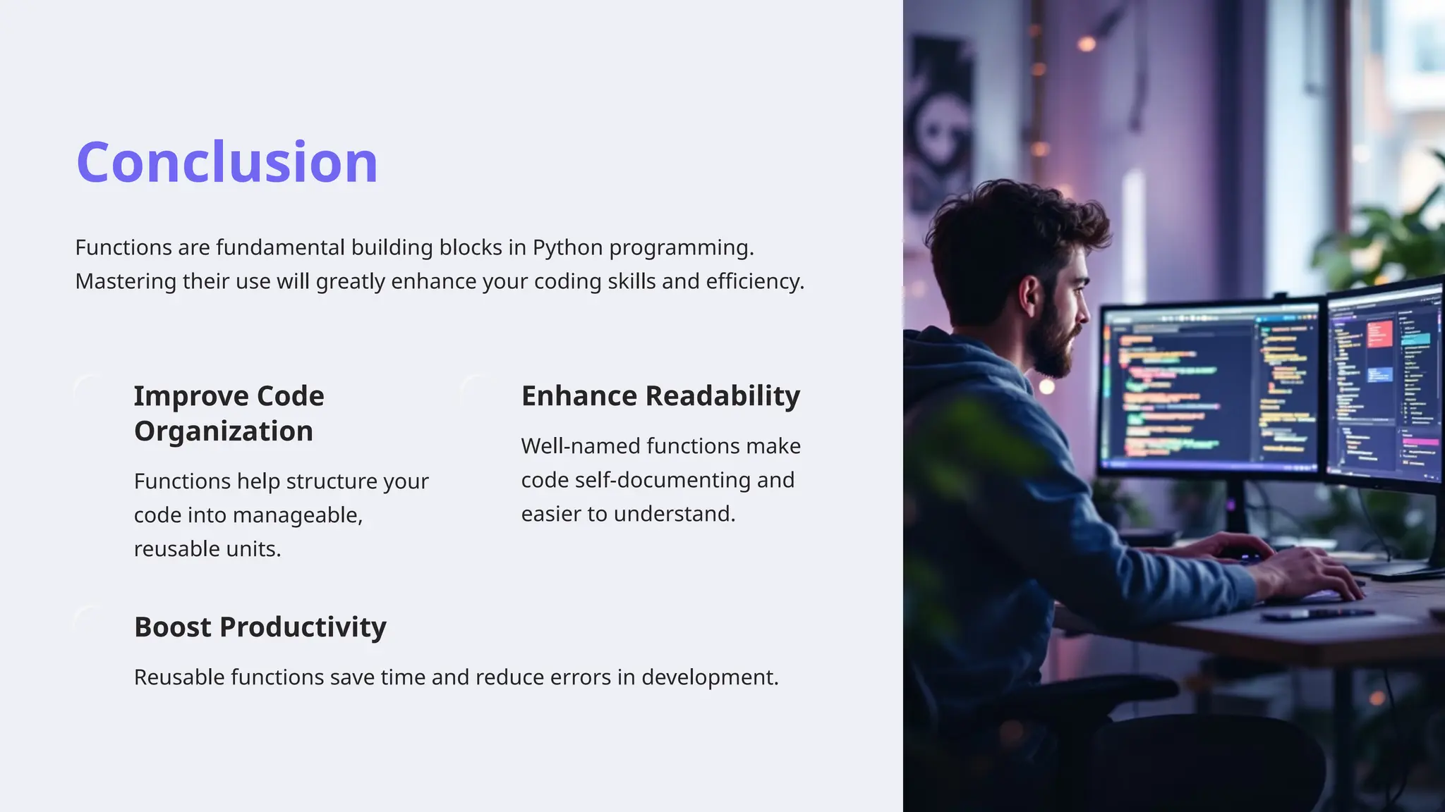 Conclusion
Functions are fundamental building blocks in Python programming.
Mastering their use will greatly enhance your coding skills and efficiency.
Improve Code
Organization
Functions help structure your
code into manageable,
reusable units.
Enhance Readability
Well-named functions make
code self-documenting and
easier to understand.
Boost Productivity
Reusable functions save time and reduce errors in development.
 