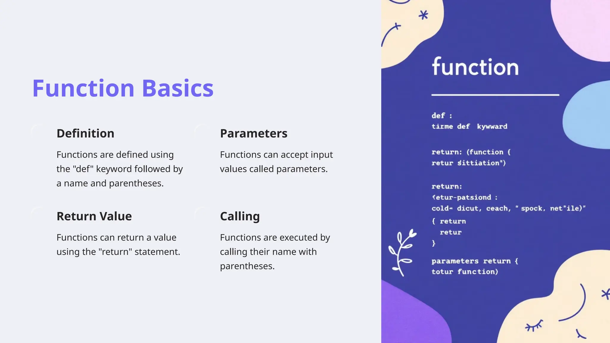 Function Basics
Definition
Functions are defined using
the "def" keyword followed by
a name and parentheses.
Parameters
Functions can accept input
values called parameters.
Return Value
Functions can return a value
using the "return" statement.
Calling
Functions are executed by
calling their name with
parentheses.
 