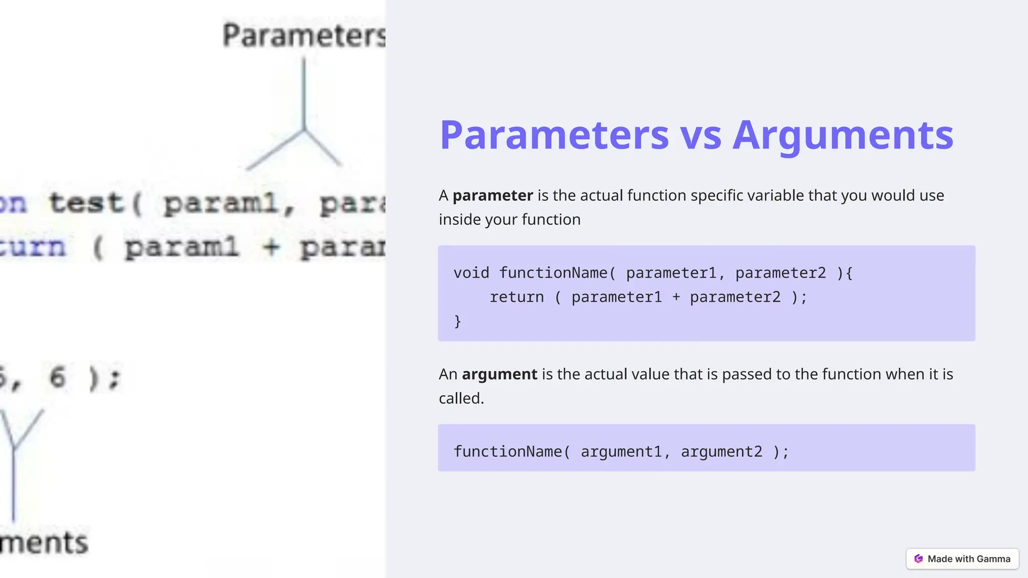 Parameters vs Arguments
A parameter is the actual function specific variable that you would use
inside your function
void functionName( parameter1, parameter2 ){
return ( parameter1 + parameter2 );
}
An argument is the actual value that is passed to the function when it is
called.
functionName( argument1, argument2 );
 