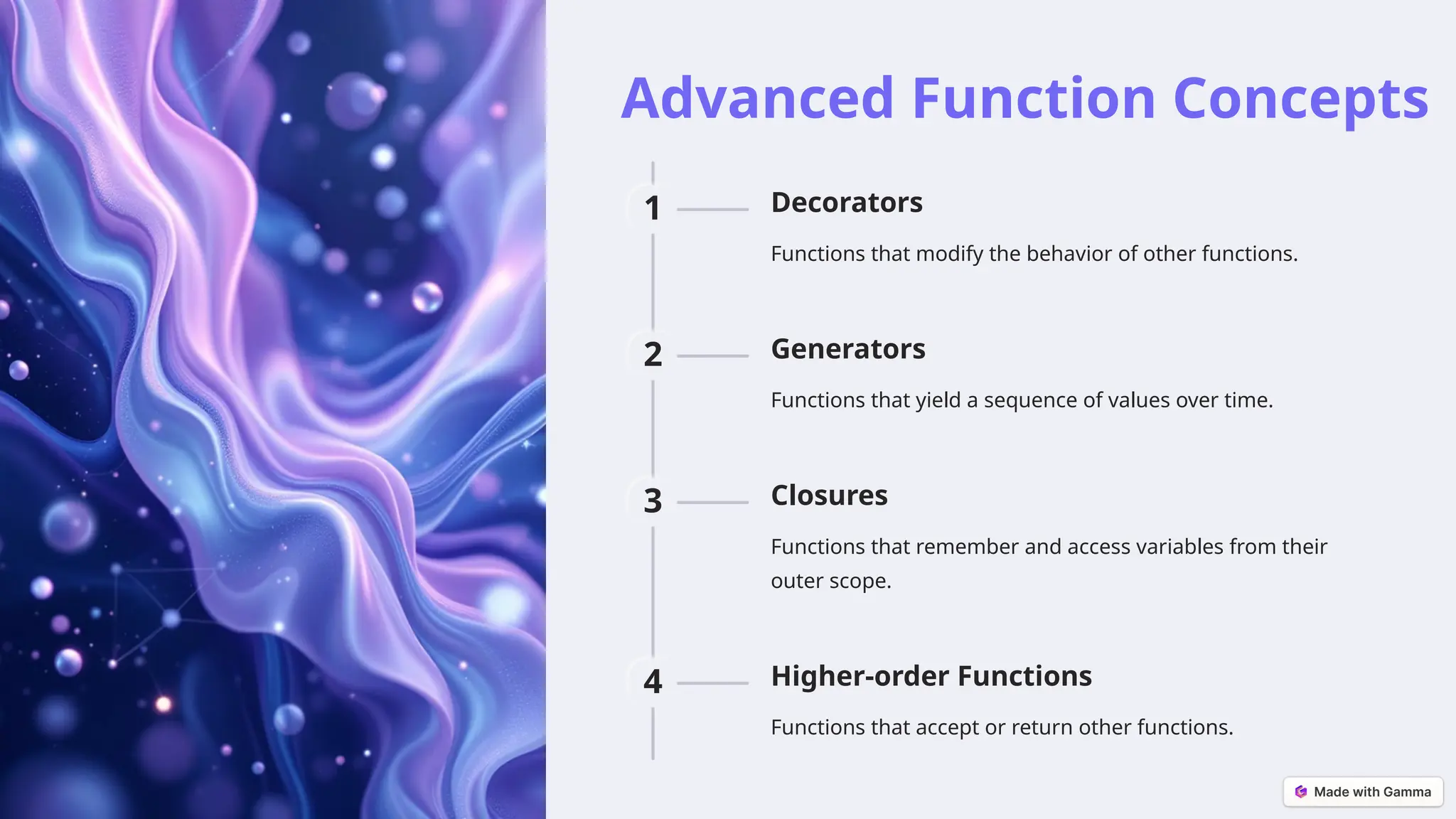 Advanced Function Concepts
1 Decorators
Functions that modify the behavior of other functions.
2 Generators
Functions that yield a sequence of values over time.
3 Closures
Functions that remember and access variables from their
outer scope.
4 Higher-order Functions
Functions that accept or return other functions.
 