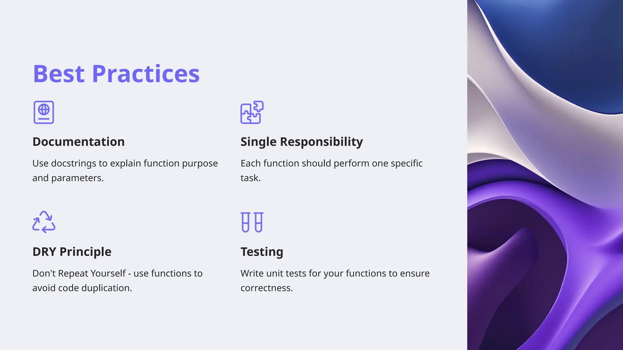 Best Practices
Documentation
Use docstrings to explain function purpose
and parameters.
Single Responsibility
Each function should perform one specific
task.
DRY Principle
Don't Repeat Yourself - use functions to
avoid code duplication.
Testing
Write unit tests for your functions to ensure
correctness.
 