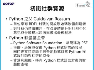 • Python改進提案
– Python Enhancement Proposals，常簡稱為
PEPs
– Python 的改進多是由PEP流程主導
– PEP 流程會收集來自社群的意見，為將來打算
加入 Python 的新特性提出文件提案...