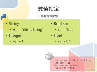 數值指定
                         不需要宣告形態

●   String                       ●   Boolean
    ●   var = "this is String"       ●   var = True
●   Integer                      ●   Float
    ●   var = 1                      ●   var = 0.1




                                     String var = "this is String";
                                     int var = 1;
                                     boolean var = true;
                                     float var = 0.1;
 