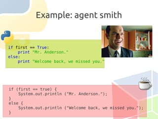 Example: agent smith


if first == True:
    print "Mr. Anderson."
else:
    print "Welcome back, we missed you."




if (first == true) {
    System.out.println ("Mr. Anderson.");
}
else {
    System.out.println ("Welcome back, we missed you.");
}
 