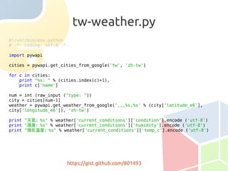 tw-weather.py
#!/usr/bin/env python
# -*- coding: utf-8 -*-

import pywapi

cities = pywapi.get_cities_from_google('tw', 'zh-tw')

for c in cities:
    print "%s: " % (cities.index(c)+1),
    print c['name']

num = int (raw_input ("type: "))
city = cities[num-1]
weather = pywapi.get_weather_from_google(',,,%s,%s' % (city['latitude_e6'],
city['longitude_e6']), 'zh-tw')

print "天氣：%s" % weather['current_conditions']['condition'].encode ('utf-8')
print "濕度：%s" % weather['current_conditions']['humidity'].encode ('utf-8')
print "現在溫度：%s" % weather['current_conditions']['temp_c'].encode ('utf-8')




                      https://gist.github.com/801493
 