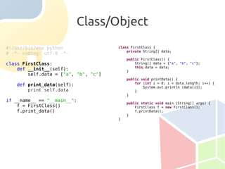 Class/Object
#!/usr/bin/env python                 class FirstClass {
                                          private String[] data;
# -*- coding: utf-8 -*-
                                          public FirstClass() {
class FirstClass:                             String[] data = {"a", "b", "c"};
                                              this.data = data;
    def __init__(self):                   }
        self.data = ["a", "b", "c"]
                                          public void printData() {
                                              for (int i = 0; i < data.length; i++) {
   def print_data(self):                          System.out.println (data[i]);
       print self.data                        }
                                          }
if __name__ == "__main__":
                                          public static void main (String[] args) {
    f = FirstClass()                          FirstClass f = new FirstClass();
    f.print_data()                            f.printData();
                                          }
                                      }
 