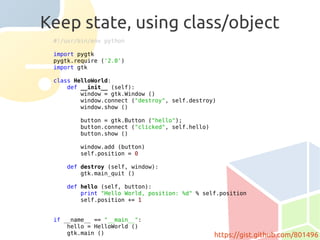 Keep state, using class/object
 #!/usr/bin/env python

 import pygtk
 pygtk.require ('2.0')
 import gtk

 class HelloWorld:
     def __init__ (self):
         window = gtk.Window ()
         window.connect ("destroy", self.destroy)
         window.show ()

        button = gtk.Button ("hello");
        button.connect ("clicked", self.hello)
        button.show ()

        window.add (button)
        self.position = 0

    def destroy (self, window):
        gtk.main_quit ()

    def hello (self, button):
        print "Hello World, position: %d" % self.position
        self.position += 1


 if __name__ == "__main__":
     hello = HelloWorld ()
     gtk.main ()                                 https://gist.github.com/801496
 