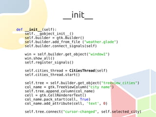 __init__
def __init__(self):
    self.__gobject_init__()
    self.builder = gtk.Builder()
    self.builder.add_from_file ("weather.glade")
    self.builder.connect_signals(self)

   win = self.builder.get_object("window1")
   win.show_all()
   self.register_signals()

   self.cities_thread = CitiesThread(self)
   self.cities_thread.start()

   self.tree = self.builder.get_object("treeview_cities")
   col_name = gtk.TreeViewColumn("city name")
   self.tree.append_column(col_name)
   cell = gtk.CellRendererText()
   col_name.pack_start(cell, True)
   col_name.add_attribute(cell, 'text', 0)

   self.tree.connect("cursor-changed", self.selected_city)
 