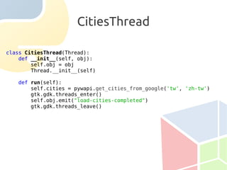 CitiesThread

class CitiesThread(Thread):
    def __init__(self, obj):
        self.obj = obj
        Thread.__init__(self)

   def run(self):
       self.cities = pywapi.get_cities_from_google('tw', 'zh-tw')
       gtk.gdk.threads_enter()
       self.obj.emit("load-cities-completed")
       gtk.gdk.threads_leave()
 