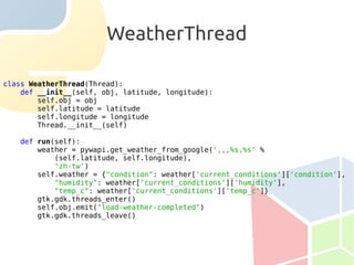 WeatherThread

class WeatherThread(Thread):
    def __init__(self, obj, latitude, longitude):
        self.obj = obj
        self.latitude = latitude
        self.longitude = longitude
        Thread.__init__(self)

   def run(self):
       weather = pywapi.get_weather_from_google(',,,%s,%s' %
           (self.latitude, self.longitude),
           'zh-tw')
       self.weather = {"condition": weather['current_conditions']['condition'],
           "humidity": weather['current_conditions']['humidity'],
           "temp_c": weather['current_conditions']['temp_c']}
       gtk.gdk.threads_enter()
       self.obj.emit("load-weather-completed")
       gtk.gdk.threads_leave()
 