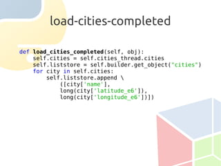 load-cities-completed

def load_cities_completed(self, obj):
    self.cities = self.cities_thread.cities
    self.liststore = self.builder.get_object("cities")
    for city in self.cities:
        self.liststore.append 
            ([city['name'],
            long(city['latitude_e6']),
            long(city['longitude_e6'])])
 