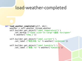 load-weather-completed


def load_weather_completed(self, obj):
    weather = self.weather_thread.weather
    self.builder.get_object("label_temperature") 
        .set_markup ("<span size='xx-large'>溫度：%s</span>"
        % weather['temp_c'])

   self.builder.get_object("label_current") 
       .set_label ("現在天氣：%s" % weather['condition'])

   self.builder.get_object("label_humidity") 
       .set_label ("濕度：%s" % weather['humidity'])
 