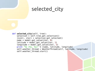selected_city



def selected_city(self, tree):
    selection = self.tree.get_selection()
    (model, iter) = selection.get_selected()
    name = model.get_value(iter, 0)
    latitude = model.get_value(iter, 1)
    longitude = model.get_value(iter, 2)
    print "%s (%s, %s)" % (name, latitude, longitude)
    self.weather_thread = WeatherThread(self, latitude, longitude)
    self.weather_thread.start()
 