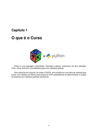 Capítulo 1
O que é o Curso
Python é uma linguagem interpretada, orientada a objetos, extensível e de fácil utilização.
GTK+ (Gimp Tool Kit) é uma biblioteca para criar interfaces gráﬁcas.
Para utilizá-las em conjunto, foi criado o PyGTK, que consiste em uma série de módulos para
prover uma interface ao Python para acesso ao GTK, possibilitando ao desenvolvedor a criação
de sistemas com interfaces gráﬁcas riquíssimas.
11
 