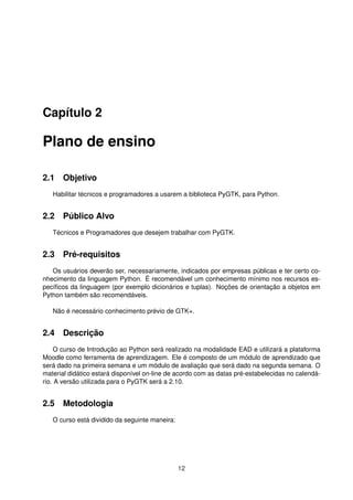 Capítulo 2
Plano de ensino
2.1 Objetivo
Habilitar técnicos e programadores a usarem a biblioteca PyGTK, para Python.
2.2 Público Alvo
Técnicos e Programadores que desejem trabalhar com PyGTK.
2.3 Pré-requisitos
Os usuários deverão ser, necessariamente, indicados por empresas públicas e ter certo co-
nhecimento da linguagem Python. É recomendável um conhecimento mínimo nos recursos es-
pecíﬁcos da linguagem (por exemplo dicionários e tuplas). Noções de orientação a objetos em
Python também são recomendáveis.
Não é necessário conhecimento prévio de GTK+.
2.4 Descrição
O curso de Introdução ao Python será realizado na modalidade EAD e utilizará a plataforma
Moodle como ferramenta de aprendizagem. Ele é composto de um módulo de aprendizado que
será dado na primeira semana e um módulo de avaliação que será dado na segunda semana. O
material didático estará disponível on-line de acordo com as datas pré-estabelecidas no calendá-
rio. A versão utilizada para o PyGTK será a 2.10.
2.5 Metodologia
O curso está dividido da seguinte maneira:
12
 