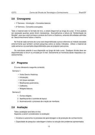 CDTC Centro de Difusão de Tecnologia e Conhecimento Brasil/DF
2.6 Cronograma
• 1ª Semana - Introdução + Conceitos básicos;
• 2ª Semana - Conceitos avançados.
Todo o material está no formato de livro, e estará disponível ao longo do curso. O livro poderá
ser acessado quantas vezes forem necessárias. Aconselhamos a leitura de "Ambientação do
Moodle", para que você conheça o produto de Ensino a Distância, evitando diﬁculdades advindas
do "desconhecimento"sobre o mesmo.
Ao ﬁnal de cada semana do curso será disponibilizada a prova referente ao módulo estudado
anteriormente que também conterá perguntas sobre os textos indicados. Utilize o material de
cada semana e os exemplos disponibilizados para se preparar para prova.
Os instrutores estarão à sua disposição ao longo de todo curso. Qualquer dúvida deve ser
disponibilizada no fórum ou enviada por e-mail. Diariamente os monitores darão respostas e es-
clarecimentos.
2.7 Programa
O curso oferecerá o seguinte conteúdo:
Semana 1:
• Visão Geral e Histórico;
• Introdução;
• Um breve exemplo;
• Modiﬁcando parâmetros;
• Callbacks;
• Widgets básicos.
Semana 2:
1. Outras widgets;
2. Aperfeiçoando o controle de layout;
3. Automatizando o processo de criação de interfaces.
2.8 Avaliação
Toda a avaliação será feita on-line.
Aspectos a serem considerados na avaliação:
• Iniciativa e autonomia no processo de aprendizagem e de produção de conhecimento;
• Capacidade de pesquisa e abordagem criativa na solução dos problemas apresentados.
13
 