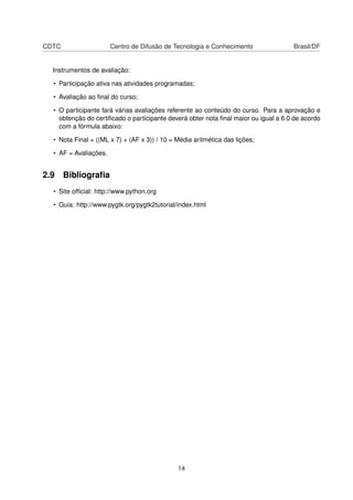 CDTC Centro de Difusão de Tecnologia e Conhecimento Brasil/DF
Instrumentos de avaliação:
• Participação ativa nas atividades programadas;
• Avaliação ao ﬁnal do curso;
• O participante fará várias avaliações referente ao conteúdo do curso. Para a aprovação e
obtenção do certiﬁcado o participante deverá obter nota ﬁnal maior ou igual a 6.0 de acordo
com a fórmula abaixo:
• Nota Final = ((ML x 7) + (AF x 3)) / 10 = Média aritmética das lições;
• AF = Avaliações.
2.9 Bibliograﬁa
• Site ofﬁcial: http://www.python.org
• Guia: http://www.pygtk.org/pygtk2tutorial/index.html
14
 