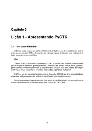 Capítulo 3
Lição 1 - Apresentando PyGTK
3.1 Um breve histórico
Embora o curso assuma um certo conhecimento de Python, não é necessário que o aluno
tenha experiência com GTK+. Entretanto, isto não nos impede de oferecer uma visão geral de
todos os componentes envolvidos.
GTK+
O GIMP Toolkit, popularmente conhecido por GTK+, é um dos mais famosos toolkits voltados
para a criação de interfaces gráﬁcas (referidas GUIs daqui em diante). O que, então, justiﬁca a
parte GIMP do nome? Originalmente, foi idealizado para servir de base para o editor de imagens
GIMP (GNU Image Manipulation Program), mas acabou expandindo muito além.
O GTK+ é um dos pilares do famoso ambiente de janelas GNOME, portanto aplicações base-
adas nesta biblioteca podem ser facilmente identiﬁcadas pelo visual em comum.
Seus autores incluem Spencer Kimball, Peter Mattis e Josh MacDonald, todos os quais traba-
lhavam na Universidade de Berkeley à época de criação do GTK+/GIMP.
15
 