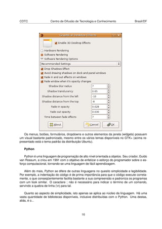 CDTC Centro de Difusão de Tecnologia e Conhecimento Brasil/DF
Os menus, botões, formulários, dropdowns e outros elementos da janela (widgets) possuem
um visual bastante padronizado, mesmo entre os vários temas disponíveis no GTK+ (acima re-
presentado está o tema padrão da distribuição Ubuntu).
Python
Python é uma linguagem de programação de alto nível orientada a objetos. Seu criador, Guido
van Rossum, a criou em 1991 com o objetivo de enfatizar o esforço do programador sobre o es-
forço computacional, tornando-se uma linguagem de fácil aprendizagem.
Além do mais, Python se difere de outras linguagens no quesito simplicidade e legibilidade.
Por exemplo, a indentação do código é de prima importância para que o código execute correta-
mente, o que conseqüentemente facilita bastante a sua compreensão e padroniza os programas
com um look similar. O caractere ; não é necessário para indicar o término de um comando,
servindo a quebra de linha (n) para tal.
Quanto ao aspecto de simplicidade, isto apenas se aplica ao núcleo da linguagem. Há uma
vasta quantidade de bibliotecas disponíveis, inclusive distribuídas com o Python. Uma destas,
aliás, é o...
16
 
