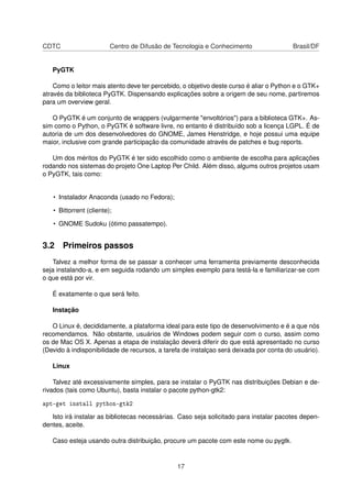 CDTC Centro de Difusão de Tecnologia e Conhecimento Brasil/DF
PyGTK
Como o leitor mais atento deve ter percebido, o objetivo deste curso é aliar o Python e o GTK+
através da biblioteca PyGTK. Dispensando explicações sobre a origem de seu nome, partiremos
para um overview geral.
O PyGTK é um conjunto de wrappers (vulgarmente "envoltórios") para a biblioteca GTK+. As-
sim como o Python, o PyGTK é software livre, no entanto é distribuído sob a licença LGPL. É de
autoria de um dos desenvolvedores do GNOME, James Henstridge, e hoje possui uma equipe
maior, inclusive com grande participação da comunidade através de patches e bug reports.
Um dos méritos do PyGTK é ter sido escolhido como o ambiente de escolha para aplicações
rodando nos sistemas do projeto One Laptop Per Child. Além disso, algums outros projetos usam
o PyGTK, tais como:
• Instalador Anaconda (usado no Fedora);
• Bittorrent (cliente);
• GNOME Sudoku (ótimo passatempo).
3.2 Primeiros passos
Talvez a melhor forma de se passar a conhecer uma ferramenta previamente desconhecida
seja instalando-a, e em seguida rodando um simples exemplo para testá-la e familiarizar-se com
o que está por vir.
É exatamente o que será feito.
Instação
O Linux é, decididamente, a plataforma ideal para este tipo de desenvolvimento e é a que nós
recomendamos. Não obstante, usuários de Windows podem seguir com o curso, assim como
os de Mac OS X. Apenas a etapa de instalação deverá diferir do que está apresentado no curso
(Devido à indisponibilidade de recursos, a tarefa de instalçao será deixada por conta do usuário).
Linux
Talvez até excessivamente simples, para se instalar o PyGTK nas distribuições Debian e de-
rivados (tais como Ubuntu), basta instalar o pacote python-gtk2:
apt-get install python-gtk2
Isto irá instalar as bibliotecas necessárias. Caso seja solicitado para instalar pacotes depen-
dentes, aceite.
Caso esteja usando outra distribuição, procure um pacote com este nome ou pygtk.
17
 