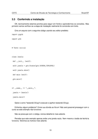 CDTC Centro de Difusão de Tecnologia e Conhecimento Brasil/DF
3.3 Conferindo a instalação
OK, tecnicamente estamos prontos para seguir em frente e aprendermos os conceitos. Mas
primeiro vamos veriﬁcar se a etapa de instalação realmente foi concluída com êxito.
Crie um arquivo com o seguinte código usando seu editor predileto:
import pygtk
import gtk
# Teste inicial
class Janela:
def __init__ (self):
self.janela = gtk.Window(gtk.WINDOW_TOPLEVEL)
self.janela.show()
def main (self):
gtk.main()
if __name__ == "__main__":
janela = Janela()
janela.main()
Salve-o como "testando123.py"e execute-o (python testando123.py).
Enfrentou algum problema? Envie sua dúvida ao fórum! Não será possível prosseguir com o
curso se este exemplo não funcionar.
Não se preocupe com o código, iremos detalhá-lo mais adiante.
Perceba que este exemplo apenas exibe uma janela vazia. Nem mesmo o botão de fechá-la
funciona. Veremos os motivos mais adiante.
18
 