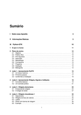 Sumário
I Sobre essa Apostila 3
II Informações Básicas 5
III Python-GTK 10
1 O que é o Curso 11
2 Plano de ensino 12
2.1 Objetivo . . . . . . . . . . . . . . . . . . . . . . . . . . . . . . . . . . . . . . . . . . . 12
2.2 Público Alvo . . . . . . . . . . . . . . . . . . . . . . . . . . . . . . . . . . . . . . . . . 12
2.3 Pré-requisitos . . . . . . . . . . . . . . . . . . . . . . . . . . . . . . . . . . . . . . . . 12
2.4 Descrição . . . . . . . . . . . . . . . . . . . . . . . . . . . . . . . . . . . . . . . . . . 12
2.5 Metodologia . . . . . . . . . . . . . . . . . . . . . . . . . . . . . . . . . . . . . . . . . 12
2.6 Cronograma . . . . . . . . . . . . . . . . . . . . . . . . . . . . . . . . . . . . . . . . 13
2.7 Programa . . . . . . . . . . . . . . . . . . . . . . . . . . . . . . . . . . . . . . . . . . 13
2.8 Avaliação . . . . . . . . . . . . . . . . . . . . . . . . . . . . . . . . . . . . . . . . . . 13
2.9 Bibliograﬁa . . . . . . . . . . . . . . . . . . . . . . . . . . . . . . . . . . . . . . . . . 14
3 Lição 1 - Apresentando PyGTK 15
3.1 Um breve histórico . . . . . . . . . . . . . . . . . . . . . . . . . . . . . . . . . . . . . 15
3.2 Primeiros passos . . . . . . . . . . . . . . . . . . . . . . . . . . . . . . . . . . . . . . 17
3.3 Conferindo a instalação . . . . . . . . . . . . . . . . . . . . . . . . . . . . . . . . . . 18
4 Lição 2 - Apresentando Widgets, Signals e Callbacks 19
4.1 Conceitos básicos . . . . . . . . . . . . . . . . . . . . . . . . . . . . . . . . . . . . . 19
4.2 Um exemplo prático . . . . . . . . . . . . . . . . . . . . . . . . . . . . . . . . . . . . 21
5 Lição 3 - Widgets elementares 24
5.1 Empacotando widgets . . . . . . . . . . . . . . . . . . . . . . . . . . . . . . . . . . . 24
5.2 O widget do botão . . . . . . . . . . . . . . . . . . . . . . . . . . . . . . . . . . . . . 27
6 Lição 4 - Widgets miscelâneas 1 34
6.1 Adjustments . . . . . . . . . . . . . . . . . . . . . . . . . . . . . . . . . . . . . . . . . 34
6.2 Widgets de faixa de valores . . . . . . . . . . . . . . . . . . . . . . . . . . . . . . . . 35
6.3 Labels . . . . . . . . . . . . . . . . . . . . . . . . . . . . . . . . . . . . . . . . . . . . 37
6.4 Áreas com barras de rolagem . . . . . . . . . . . . . . . . . . . . . . . . . . . . . . . 38
6.5 Exemplo . . . . . . . . . . . . . . . . . . . . . . . . . . . . . . . . . . . . . . . . . . . 38
1
 
