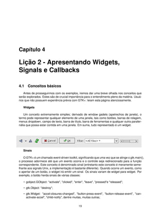 Capítulo 4
Lição 2 - Apresentando Widgets,
Signals e Callbacks
4.1 Conceitos básicos
Antes de prosseguirmos com os exemplos, iremos dar uma breve olhada nos conceitos que
serão explorados. Estes são de crucial importância para o entendimento pleno da matéria. Usuá-
rios que não possuem experiência prévia com GTK+: leiam esta página atenciosamente.
Widgets
Um conceito extremamente simples; derivado de window gadets (apetrechos de janela), o
termo pode representar qualquer elemento de uma janela, tais como botões, barras de rolagem,
menus dropdown, campo de texto, barra de título, barra de ferramentas e qualquer outra parafer-
nália que possa estar contida em uma janela. Em suma, tudo representado é um widget.
Sinais
O GTK+ é um chamado event-driven toolkit, signiﬁcando que uma vez que se atinge o gtk.main(),
o processo adormece até que um evento ocorra e o controle seja redirecionado para a função
correspondente. Este conceito é denominado sinal (entretanto este conceito é meramente seme-
lhante aos signals Unix, a implementação é bastante diferente). Quando ocorre um evento, como
o apertar de um botão, o widget irá emitir um sinal. Os sinais variam de widget para widget. Por
exemplo, o botão herda sinais de várias classes:
• gobject.GObject: "activate", "clicked", "enter", "leave", "pressed"e "released";
• gtk.Object: "destroy";
• gtk.Widget: "accel-closures-changed", "button-press-event", "button-release-event", "can-
activate-accel", "child-notify", dentre muitas, muitas outras;
19
 