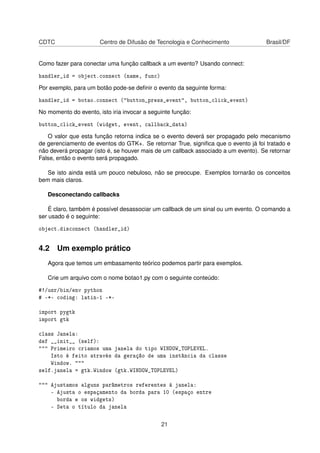 CDTC Centro de Difusão de Tecnologia e Conhecimento Brasil/DF
Como fazer para conectar uma função callback a um evento? Usando connect:
handler_id = object.connect (name, func)
Por exemplo, para um botão pode-se deﬁnir o evento da seguinte forma:
handler_id = botao.connect ("button_press_event", button_click_event)
No momento do evento, isto iria invocar a seguinte função:
button_click_event (widget, event, callback_data)
O valor que esta função retorna indica se o evento deverá ser propagado pelo mecanismo
de gerenciamento de eventos do GTK+. Se retornar True, signiﬁca que o evento já foi tratado e
não deverá propagar (isto é, se houver mais de um callback associado a um evento). Se retornar
False, então o evento será propagado.
Se isto ainda está um pouco nebuloso, não se preocupe. Exemplos tornarão os conceitos
bem mais claros.
Desconectando callbacks
É claro, também é possível desassociar um callback de um sinal ou um evento. O comando a
ser usado é o seguinte:
object.disconnect (handler_id)
4.2 Um exemplo prático
Agora que temos um embasamento teórico podemos partir para exemplos.
Crie um arquivo com o nome botao1.py com o seguinte conteúdo:
#!/usr/bin/env python
# -*- coding: latin-1 -*-
import pygtk
import gtk
class Janela:
def __init__ (self):
""" Primeiro criamos uma janela do tipo WINDOW_TOPLEVEL.
Isto é feito através da geração de uma instância da classe
Window. """
self.janela = gtk.Window (gtk.WINDOW_TOPLEVEL)
""" Ajustamos alguns parâmetros referentes à janela:
- Ajusta o espaçamento da borda para 10 (espaço entre
borda e os widgets)
- Seta o título da janela
21
 