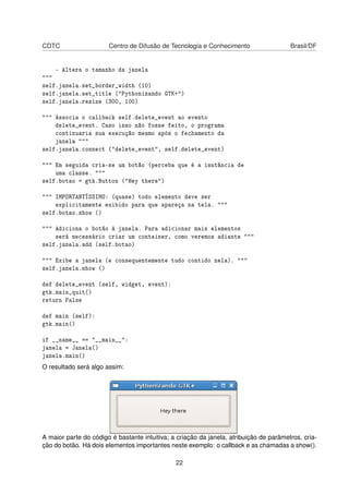 CDTC Centro de Difusão de Tecnologia e Conhecimento Brasil/DF
- Altera o tamanho da janela
"""
self.janela.set_border_width (10)
self.janela.set_title ("Pythonizando GTK+")
self.janela.resize (300, 100)
""" Associa o callback self.delete_event ao evento
delete_event. Caso isso não fosse feito, o programa
continuaria sua execução mesmo após o fechamento da
janela """
self.janela.connect ("delete_event", self.delete_event)
""" Em seguida cria-se um botão (perceba que é a isntância de
uma classe. """
self.botao = gtk.Button ("Hey there")
""" IMPORTANTÍSSIMO: (quase) todo elemento deve ser
explicitamente exibido para que apareça na tela. """
self.botao.show ()
""" Adiciona o botão à janela. Para adicionar mais elementos
será necessário criar um container, como veremos adiante """
self.janela.add (self.botao)
""" Exibe a janela (e consequentemente tudo contido nela). """
self.janela.show ()
def delete_event (self, widget, event):
gtk.main_quit()
return False
def main (self):
gtk.main()
if __name__ == "__main__":
janela = Janela()
janela.main()
O resultado será algo assim:
A maior parte do código é bastante intuitiva; a criação da janela, atribuição de parãmetros, cria-
ção do botão. Há dois elementos importantes neste exemplo: o callback e as chamadas a show().
22
 