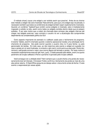 CDTC Centro de Difusão de Tecnologia e Conhecimento Brasil/DF
O método show() causa uma widget a ser exibida assim que possível. Antes de se chamar
este método a widget não será mostrada! Naturalmente, para que uma widget seja visualizada, é
necessário também que todos os contêineres da widget também sejam explicitamente mostrados.
Quando um contêiner "toplevel"(que contém outros widgets) é mostrado, este é imediatamente
mapeado e exibido na tela, assim como todos os widgets contidos dentro deste que já estejam
exibidos. É por este motivo que a ordem de chamada deve começar das widgets internas até
chegar nas widgets externas; caso contrário o usuário irá ver a atualização dos componentes
dependendo da complexidade gráﬁca do GUI.
Outro aspecto importante do exemplo é o callback usado para o fechamento do programa.
O evento "delete_event"é chamado quando o sistema operacional recebe uma solicitação de fe-
chamento do programa. Isto pode ocorrer quando o usuário clica no X para fechar, ou pelo
gerenciador de tarefas. Em todo caso, se não tratarmos este evento a widget em questão (no
caso a janela em si) será ﬁnalizada, no entanto o gtk.main() continuará sua execução (Tente isto:
remova o self.janela.connect e veja o que ocorre depois de fechada a janela). Por esse motivo é
necessário explicitamente executar gtk.main_quit(). O dado passado pelo delete_event (no quarto
parâmetro da função callback) é None e portanto é ignorado pela função callback.
Você consegue ver a utilidade disto? Nem sempre que o usuário fecha uma janela ele neces-
sariamente teve tal intenção. O browser Firefox conﬁrma o fechamento da janela se mais de uma
aba estiver aberta. O OpenOfﬁce pergunta se deseja salvar o documento antes de fechar. É este
evento o responsável por essas ações.
23
 