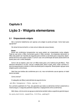 Capítulo 5
Lição 3 - Widgets elementares
5.1 Empacotando widgets
Até o momento trabalhamos com apenas uma widget na janela principal. Como fazer para
agrupá-las?
Há várias formas de fazê-lo; a mais comum delas são caixas (boxes).
Boxes
Boxes são contêineres transparentes nos quais podem ser empacotados outras widgets.
Pode-se usar tanto o HBox (horizontal) quanto o VBox (vertical). Ao empacotar elementos no
HBox eles podem ser inseridos da esquerda para a direita ou da direita para a esquerda, depen-
dendo da forma como sejam criados. É comum usar uma combinação de boxes (boxes dentro de
boxes) para criar o efeito desejado.
Como é de se esperar, para criar um HBox basta gerar uma instância de gtk.HBox(). Para
adicionar elementos a um box, usa-se o método pack_start() e pack_end(), onde o primeiro in-
sere da esquerda para a direita e o último da direita para a esquerda. Boxes podem agrupar tanto
widgets quanto outros boxes.
Vale frisar que botões são contêineres por si só, mas normalmente usa-se apenas um label
dentro do botão.
Como criá-los?
O cabeçalho da HBox() está deﬁnido da seguinte forma:
gtk.HBox (homogeneous = False, spacing = 0)
Se o primeiro parâmetro for True, isto garantirá que todos os elementos tenham exatamente a
mesma largura. O segundo parâmetro especiﬁca o espaçamento entre os elementos.
Além disso, a forma como se agrupa os elementos também altera a aparência geral do layout:
box.pack_start(child, expand=True, fill=True, padding=0)
24
 