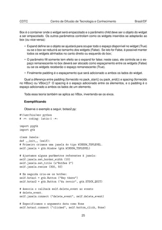 CDTC Centro de Difusão de Tecnologia e Conhecimento Brasil/DF
Box é o container onde o widget será empacotado e o parâmetro child deve ser o objeto do widget
a ser empacotado. Os outros parâmetros controlam como os widgets inseridos se adaptarão ao
box (ou vice-versa):
• Expand deﬁne se o objeto se ajustará para ocupar todo o espaço disponível no widget (True)
ou se o box se reduzirá ao tamanho dos widgets (False). Se isto for False, é possível manter
todos os widgets alinhados no canto direito ou esquerdo do box;
• O parâmetro ﬁll somente tem efeito se o expand for false; neste caso, ele controla se o es-
paço remanescente no box deverá ser alocado como espaçamento entre os widgets (False)
ou se os widgets receberão o espaço remanescente (True).
• Finalmente padding é o espaçamento que será adicionado a ambos os lados do widget.
Qual a diferença entre padding (fornecido no pack_start() ou pack_end()) e spacing (fornecido
no HBox() ou VBox())? O spacing é o espaço adicionado entre os elementos, e o padding é o
espaço adicionado a ambos os lados de um elemento.
Toda essa teoria também se aplica ao VBox, invertendo-se os eixos.
Exempliﬁcando
Observe o exemplo a seguir, botao2.py:
#!/usr/bin/env python
# -*- coding: latin-1 -*-
import pygtk
import gtk
class Janela:
def __init__ (self):
# Primeiro criamos uma janela do tipo WINDOW_TOPLEVEL.
self.janela = gtk.Window (gtk.WINDOW_TOPLEVEL)
# Ajustamos alguns parâmetros referentes à janela:
self.janela.set_border_width (10)
self.janela.set_title (u"Botões 2")
self.janela.resize (300, 50)
# Em seguida cria-se os botões:
self.botao1 = gtk.Button ("Hey there")
self.botao2 = gtk.Button ("Au revoir", gtk.STOCK_QUIT)
# Associa o callback self.delete_event ao evento
# delete_event.
self.janela.connect ("delete_event", self.delete_event)
# Especificamos o argumento data como None
self.botao1.connect ("clicked", self.button_click, None)
25
 