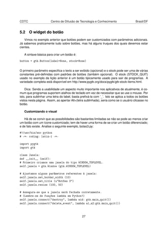 CDTC Centro de Difusão de Tecnologia e Conhecimento Brasil/DF
5.2 O widget do botão
Vimos no exemplo anterior que botões podem ser customizados com parâmetros adicionais.
Já sabemos praticamente tudo sobre botões, mas há alguns truques dos quais devemos estar
cientes.
A sintaxe básica para criar um botão é:
button = gtk.Button(label=None, stock=None)
O primeiro parâmetro especiﬁca o texto a ser exibido (opcional) e o stock pode ser uma de várias
constantes pré-deﬁnidas com padrões de botões (também opcional). O stock (STOCK_QUIT)
usado no exemplo da lição anterior é um botão tipicamente usado para sair de programas. A
variedade completa está disponível em http://www.pygtk.org/docs/pygtk/gtk-stock-items.html.
Dica: Sendo a usabilidade um aspecto muito importante nos aplicativos de atualmente, é co-
mum que programas suportem atalhos de teclado em vez de necessitar que se use o mouse. Por
isto, para sublinhar uma letra do label, basta preﬁxá-la com ’_’. Isto se aplica a todos os botões
vistos nesta página. Assim, ao apertar Alt+(letra sublinhada), seria como se o usuário clicasse no
botão.
Customizando o visual
Há de se convir que as possibilidades são bastantes limitadas se não se pode ao menos criar
um botão com um ícone customizado; tem de haver uma forma de se criar um botão diferenciado;
e de fato existe. Analise o seguinte exemplo, botao3.py:
#!/usr/bin/env python
# -*- coding: latin-1 -*-
import pygtk
import gtk
class Janela:
def __init__ (self):
# Primeiro criamos uma janela do tipo WINDOW_TOPLEVEL.
self.janela = gtk.Window (gtk.WINDOW_TOPLEVEL)
# Ajustamos alguns parâmetros referentes à janela:
self.janela.set_border_width (10)
self.janela.set_title (u"Botões 3")
self.janela.resize (100, 50)
# Assegura-se que a janela será fechada corretamente.
# (Lembre-se de funções lambda em Python!)
self.janela.connect("destroy", lambda wid: gtk.main_quit())
self.janela.connect("delete_event", lambda a1,a2:gtk.main_quit())
27
 