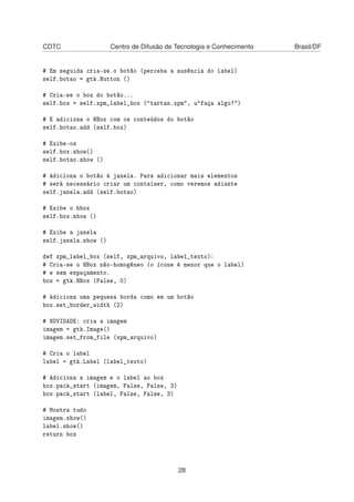 CDTC Centro de Difusão de Tecnologia e Conhecimento Brasil/DF
# Em seguida cria-se o botão (perceba a ausência do label)
self.botao = gtk.Button ()
# Cria-se o box do botão...
self.box = self.xpm_label_box ("tartan.xpm", u"faça algo!")
# E adiciona o HBox com os conteúdos do botão
self.botao.add (self.box)
# Exibe-os
self.box.show()
self.botao.show ()
# Adiciona o botão á janela. Para adicionar mais elementos
# será necessário criar um container, como veremos adiante
self.janela.add (self.botao)
# Exibe o hbox
self.box.show ()
# Exibe a janela
self.janela.show ()
def xpm_label_box (self, xpm_arquivo, label_texto):
# Cria-se o HBox não-homogêneo (o ícone é menor que o label)
# e sem espaçamento.
box = gtk.HBox (False, 0)
# Adiciona uma pequena borda como em um botão
box.set_border_width (2)
# NOVIDADE: cria a imagem
imagem = gtk.Image()
imagem.set_from_file (xpm_arquivo)
# Cria o label
label = gtk.Label (label_texto)
# Adiciona a imagem e o label ao box
box.pack_start (imagem, False, False, 3)
box.pack_start (label, False, False, 3)
# Mostra tudo
imagem.show()
label.show()
return box
28
 