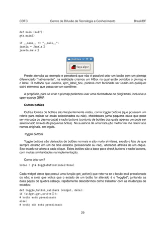 CDTC Centro de Difusão de Tecnologia e Conhecimento Brasil/DF
def main (self):
gtk.main()
if __name__ == "__main__":
janela = Janela()
janela.main()
Preste atenção ao exemplo e perceberá que não é possível criar um botão com um pixmap
diferenciado "nativamente", na realidade criamos um HBox no qual estão contidos o pixmap e
o label. O método que usamos, xpm_label_box, poderia com facilidade ser usado em qualquer
outro elemento que possa ser um contêiner.
A propósito, para se criar o pixmap podemos usar uma diversidade de programas, inclusive o
open-source GIMP.
Outros botões
Outras formas de botões são freqüentemente vistas, como toggle buttons (que possuem um
relevo para indicar se estão selecionados ou não), checkboxes (uma pequena caixa que pode
ser marcada ou desmarcada) e radio buttons (conjunto de botões dos quais apenas um pode ser
selecionado através de pequenas bolas). Na ausência de uma tradução melhor irei me referir aos
nomes originais, em inglês.
Toggle buttons
Toggle buttons são derivados de botões normais e são muito similares, exceto o fato de que
sempre estarão em um de dois estados (pressionado ou não), alterados através de um clique.
Seu estado se altera a cada clique. Estes botões são a base para check buttons e radio buttons,
com muitas similaridades na implementação.
Como criar um?
botao = gtk.ToggleButton(label=None)
Cada widget deste tipo possui uma função get_active() que retorna se o botão está pressionado
ou não; o sinal que indica que o estado de um botão foi alterado é o "toggled"; juntando as
duas peças do quebra-cabeça, rapidamente descobrimos como trabalhar com as mudanças de
estados:
def toggle_button_callback (widget, data):
if (widget.get_active()):
# botão está pressionado
else:
# botão não está pressionado
29
 
