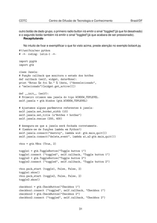 CDTC Centro de Difusão de Tecnologia e Conhecimento Brasil/DF
outro botão de dado grupo, o primeiro radio button irá emitir o sinal "toggled"(já que foi desativado)
e o segundo botão também irá emitir o sinal "toggled"(já que acabara de ser pressionado).
Recapitulando
No intuito de ﬁxar e exempliﬁcar o que foi visto acima, preste atenção no exemplo botao4.py.
#!/usr/bin/env python
# -*- coding: latin-1 -*-
import pygtk
import gtk
class Janela:
# Função callback que monitora o estado dos botões
def callback (self, widget, data=None):
print "Botao %s foi %s." % (data, ("desselecionado",
s "selecionado")[widget.get_active()])
def __init__ (self):
# Primeiro criamos uma janela do tipo WINDOW_TOPLEVEL.
self.janela = gtk.Window (gtk.WINDOW_TOPLEVEL)
# Ajustamos alguns parâmetros referentes à janela:
self.janela.set_border_width (10)
self.janela.set_title (u"Botões + botões")
self.janela.resize (200, 400)
# Assegura-se que a janela será fechada corretamente.
# (Lembre-se de funções lambda em Python!)
self.janela.connect("destroy", lambda wid: gtk.main_quit())
self.janela.connect("delete_event", lambda a1,a2:gtk.main_quit())
vbox = gtk.VBox (True, 2)
toggle1 = gtk.ToggleButton("Toggle button 1")
toggle1.connect ("toggled", self.callback, "Toggle button 1")
toggle2 = gtk.ToggleButton("Toggle button 2")
toggle2.connect ("toggled", self.callback, "Toggle button 2")
vbox.pack_start (toggle1, False, False, 2)
toggle1.show()
vbox.pack_start (toggle2, False, False, 2)
toggle2.show()
checkbox1 = gtk.CheckButton("Checkbox 1")
checkbox1.connect ("toggled", self.callback, "Checkbox 1")
checkbox2 = gtk.CheckButton("Checkbox 2")
checkbox2.connect ("toggled", self.callback, "Checkbox 2")
31
 