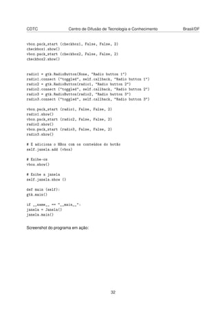 CDTC Centro de Difusão de Tecnologia e Conhecimento Brasil/DF
vbox.pack_start (checkbox1, False, False, 2)
checkbox1.show()
vbox.pack_start (checkbox2, False, False, 2)
checkbox2.show()
radio1 = gtk.RadioButton(None, "Radio button 1")
radio1.connect ("toggled", self.callback, "Radio button 1")
radio2 = gtk.RadioButton(radio1, "Radio button 2")
radio2.connect ("toggled", self.callback, "Radio button 2")
radio3 = gtk.RadioButton(radio2, "Radio button 3")
radio3.connect ("toggled", self.callback, "Radio button 3")
vbox.pack_start (radio1, False, False, 2)
radio1.show()
vbox.pack_start (radio2, False, False, 2)
radio2.show()
vbox.pack_start (radio3, False, False, 2)
radio3.show()
# E adiciona o HBox com os conteúdos do botão
self.janela.add (vbox)
# Exibe-os
vbox.show()
# Exibe a janela
self.janela.show ()
def main (self):
gtk.main()
if __name__ == "__main__":
janela = Janela()
janela.main()
Screenshot do programa em ação:
32
 