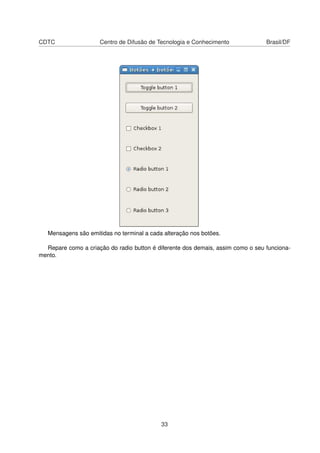 CDTC Centro de Difusão de Tecnologia e Conhecimento Brasil/DF
Mensagens são emitidas no terminal a cada alteração nos botões.
Repare como a criação do radio button é diferente dos demais, assim como o seu funciona-
mento.
33
 
