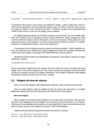 CDTC Centro de Difusão de Tecnologia e Conhecimento Brasil/DF
adjustment = gtk.Adjustment(value=0, lower=0, upper=0, step_incr=0, page_incr=0, page_size=0)
O parâmetro value indica o valor inicial a ser atribuído à widget. Lower e upper são o menor e
maior valores que podem ser assumidos pelo widget. Step_incr deﬁne o intervalo entre os ajus-
tes, page_incr deﬁne o maior intervalo entre estes. Finalmente o page_size é o parâmetro que
contém a área visível no caso de uma widget à qual se aplique.
Os widgets ajustáveis podem ser divididos naqueles que necessitam de uma unidade espe-
cíﬁca (por exemplo pixels) e aqueles que usam números arbitrários. Alguns widgets que usam
números arbitrários incluem a barra de rolagem e a barra de progresso. Estas podem ser ajus-
tadas pelo mouse ou pelo teclado, e a faixa de valores pode ser deﬁnida no ajuste. Por padrão,
manipular tal widget apenas altera o valor de seu Adjustment.
O outro grupo inclui o widget de texto e a janela com barra de rolagem. Estes necessitam va-
lores em pixels para seus Adjustments. Alguns widgets que podem ser ajustados indiretamente
usando barras de rolagem, a exemplo do ScrolledWindow que veremos adiante.
Adjustments podem também ser manipulados manualmente. Para alterar o valor de um objeto
Adjustment, usamos
adjustment.set_value(value)
Como já dissemos, Adjustments são capazes de emitir sinais (por serem derivados da classe
Object, assim como outros widgets) e por este motivo mudanças se propagam automaticamente
quando por exemplo uma barra de rolagem conectada a outra widget é alterada; todas widgets
ajustáveis se conectam através do sinal value_changed.
6.2 Widgets de faixa de valores
Com um pouco de bagagem sobre Adjustments, podemos voltar ao tópico inicial da lição.
Como se pode imaginar, todas as widgets de faixa de valores são associadas a um objeto
Adjustment, através da qual estas calculam as dimensões da barra de rolagem.
Barra de rolagem
São os widgets mais simples desta categoria e é uma das quais mais lidamos. São apropria-
das para mudar aspectos de outras widgets, como uma lista, uma caixa de texto ou um viewport.
Para outras funcionalidades (como escolher um valor especíﬁco) é mais recomendável usar wid-
gets de escala, que são mais amigáveis e possuem mais funcionalidades.
Podemos criá-las através do seguinte comando (horizontal ou vertical):
hscroll = gtk.HSrollbar (adjustment=None)
vscroll = gtk.VSrollbar (adjustment=None)
35
 