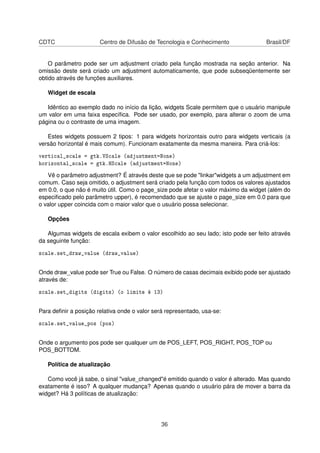 CDTC Centro de Difusão de Tecnologia e Conhecimento Brasil/DF
O parâmetro pode ser um adjustment criado pela função mostrada na seção anterior. Na
omissão deste será criado um adjustment automaticamente, que pode subseqüentemente ser
obtido através de funções auxiliares.
Widget de escala
Idêntico ao exemplo dado no início da lição, widgets Scale permitem que o usuário manipule
um valor em uma faixa especíﬁca. Pode ser usado, por exemplo, para alterar o zoom de uma
página ou o contraste de uma imagem.
Estes widgets possuem 2 tipos: 1 para widgets horizontais outro para widgets verticais (a
versão horizontal é mais comum). Funcionam exatamente da mesma maneira. Para criá-los:
vertical_scale = gtk.VScale (adjustment=None)
horizontal_scale = gtk.HScale (adjustment=None)
Vê o parâmetro adjustment? É através deste que se pode "linkar"widgets a um adjustment em
comum. Caso seja omitido, o adjustment será criado pela função com todos os valores ajustados
em 0.0, o que não é muito útil. Como o page_size pode afetar o valor máximo da widget (além do
especiﬁcado pelo parâmetro upper), é recomendado que se ajuste o page_size em 0.0 para que
o valor upper coincida com o maior valor que o usuário possa selecionar.
Opções
Algumas widgets de escala exibem o valor escolhido ao seu lado; isto pode ser feito através
da seguinte função:
scale.set_draw_value (draw_value)
Onde draw_value pode ser True ou False. O número de casas decimais exibido pode ser ajustado
através de:
scale.set_digits (digits) (o limite é 13)
Para deﬁnir a posição relativa onde o valor será representado, usa-se:
scale.set_value_pos (pos)
Onde o argumento pos pode ser qualquer um de POS_LEFT, POS_RIGHT, POS_TOP ou
POS_BOTTOM.
Política de atualização
Como você já sabe, o sinal "value_changed"é emitido quando o valor é alterado. Mas quando
exatamente é isso? A qualquer mudança? Apenas quando o usuário pára de mover a barra da
widget? Há 3 políticas de atualização:
36
 