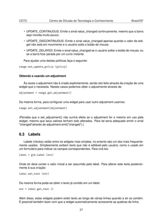 CDTC Centro de Difusão de Tecnologia e Conhecimento Brasil/DF
• UPDATE_CONTINUOUS: Emite o sinal value_changed continuamente, mesmo que a barra
seja movida muito pouco;
• UPDATE_DISCONTINUOUS: Emite o sinal value_changed apenas quando o valor da wid-
get não está em movimento e o usuário solta o botão do mouse;
• UPDATE_DELAYED: Emite o sinal value_changed se o usuário soltar o botão do mouse, ou
se a barra ﬁcar parada por um curto instante.
Para ajustar uma destas políticas faça o seguinte:
range.set_update_policy (policy)
Obtendo e usando um adjustment
Às vezes o adjustment não é criado explicitamente, sendo isto feito através da criação de uma
widget que o necessita. Nestes casos podemos obter o adjustmente através de:
adjustment = range.get_adjustment()
Da mesma forma, para conﬁgurar uma widget para usar outro adjustment usamos:
range.set_adjustment(adjustment)
(Perceba que o set_adjustment() não surtirá efeito se o adjustment for o mesmo em uso pela
widget, mesmo que seus valores tenham sido alterados. Para tal seria adequado emitir o sinal
"changed"através de adjustment.emit("changed").)
6.3 Labels
Labels (rótulos) estão entre os widgets mais simples, no entanto são um dos mais frequente-
mente usados. Simplesmente exibem texto que não é editável pelo usuário, como o usado em
um formulário para indicar os campos correspondentes. Para criá-los:
label = gtk.Label (str)
Onde str deve conter o valor inicial a ser assumido pelo label. Para alterar este texto posterior-
mente à sua criação:
label.set_text (str)
Da mesma forma pode-se obter o texto já contido em um label:
str = label.get_text ()
Além disso, estas widgets podem exibir texto ao longo de várias linhas quando a str os contém.
É possível também fazer com que a widget automaticamente acrescente as quebras de linha:
37
 