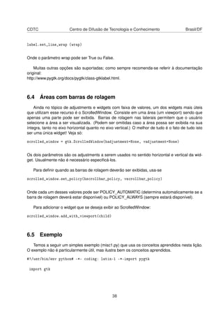 CDTC Centro de Difusão de Tecnologia e Conhecimento Brasil/DF
label.set_line_wrap (wrap)
Onde o parâmetro wrap pode ser True ou False.
Muitas outras opções são suportadas; como sempre recomenda-se referir à documentação
original:
http://www.pygtk.org/docs/pygtk/class-gtklabel.html.
6.4 Áreas com barras de rolagem
Ainda no tópico de adjustments e widgets com faixa de valores, um dos widgets mais úteis
que utilizam esse recurso é o ScrolledWindow. Consiste em uma área (um viewport) sendo que
apenas uma parte pode ser exibida. Barras de rolagem nas laterais permitem que o usuário
selecione a área a ser visualizada. (Podem ser omitidas caso a área possa ser exibida na sua
íntegra, tanto no eixo horizontal quanto no eixo vertical.) O melhor de tudo é o fato de tudo isto
ser uma única widget! Veja só:
scrolled_window = gtk.ScrolledWindow(hadjustment=None, vadjustment=None)
Os dois parâmetros são os adjustments a serem usados no sentido horizontal e vertical da wid-
get. Usualmente não é necessário especiﬁcá-los.
Para deﬁnir quando as barras de rolagem deverão ser exibidas, usa-se
scrolled_window.set_policy(hscrollbar_policy, vscrollbar_policy)
Onde cada um desses valores pode ser POLICY_AUTOMATIC (determina automaticamente se a
barra de rolagem deverá estar disponível) ou POLICY_ALWAYS (sempre estará disponível).
Para adicionar o widget que se deseja exibir ao ScrolledWindow:
scrolled_window.add_with_viewport(child)
6.5 Exemplo
Temos a seguir um simples exemplo (misc1.py) que usa os conceitos aprendidos nesta lição.
O exemplo não é particularmente útil, mas ilustra bem os conceitos aprendidos.
#!/usr/bin/env python# -*- coding: latin-1 -*-import pygtk
import gtk
38
 