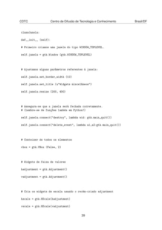CDTC Centro de Difusão de Tecnologia e Conhecimento Brasil/DF
classJanela:
def__init__ (self):
# Primeiro criamos uma janela do tipo WINDOW_TOPLEVEL.
self.janela = gtk.Window (gtk.WINDOW_TOPLEVEL)
# Ajustamos alguns parâmetros referentes à janela:
self.janela.set_border_width (10)
self.janela.set_title (u"Widgets miscelâneos")
self.janela.resize (200, 400)
# Assegura-se que a janela será fechada corretamente.
# (Lembre-se de funções lambda em Python!)
self.janela.connect("destroy", lambda wid: gtk.main_quit())
self.janela.connect("delete_event", lambda a1,a2:gtk.main_quit())
# Conteiner de todos os elementos
vbox = gtk.VBox (False, 2)
# Widgets de faixa de valores
hadjustment = gtk.Adjustment()
vadjustment = gtk.Adjustment()
# Cria os widgets de escala usando o recém-criado adjustment
hscale = gtk.HScale(hadjustment)
vscale = gtk.HScale(vadjustment)
39
 